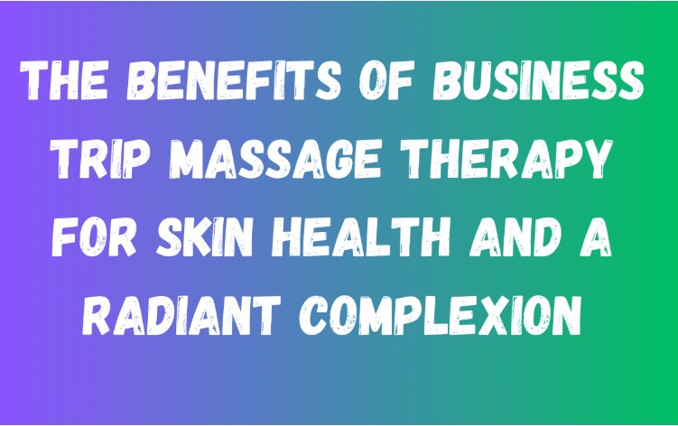 The Benefits of Business Trip Massage Therapy for Skin Health and A Radiant Complexion